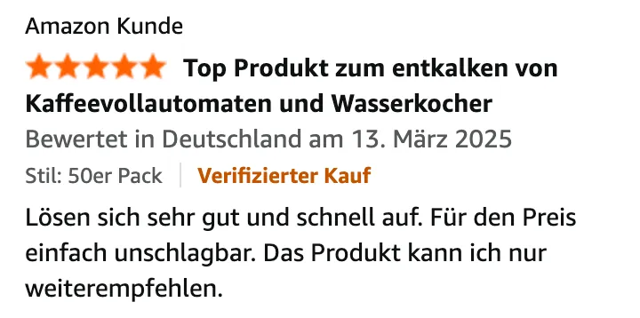 Amazon-Bewertung von Amazon Kunde, 5 von 5 Sternen, „Top Produkt zum entkalken von Kaffeevollautomaten und Wasserkocher“, Verifizierter Kauf, 13. März 2025: Lösen sich sehr gut und schnell auf. Für den Preis einfach unschlagbar. Das Produkt kann ich nur weiterempfehlen.